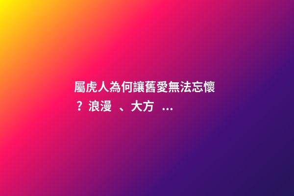 屬虎人為何讓舊愛無法忘懷？浪漫、大方、有品味